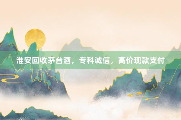 淮安回收茅台酒，专科诚信，高价现款支付