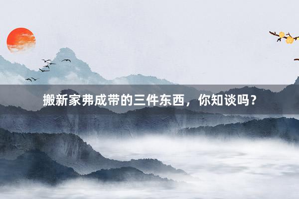 搬新家弗成带的三件东西，你知谈吗？