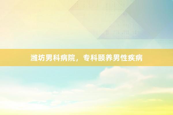 潍坊男科病院，专科颐养男性疾病