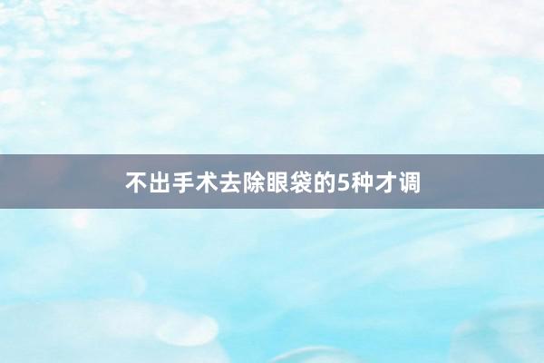 不出手术去除眼袋的5种才调