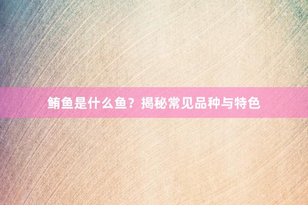 鲔鱼是什么鱼？揭秘常见品种与特色